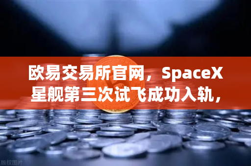 欧易交易所官网，SpaceX星舰第三次试飞成功入轨，可重复使用火箭技术迈向新纪元
