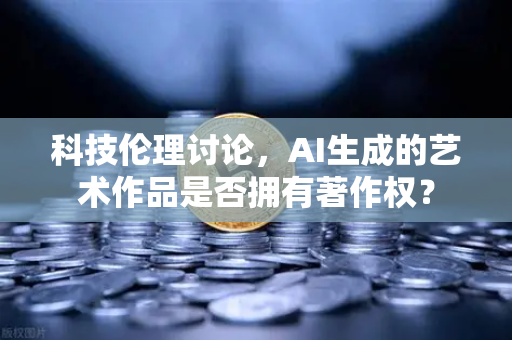 科技伦理讨论，AI生成的艺术作品是否拥有著作权？