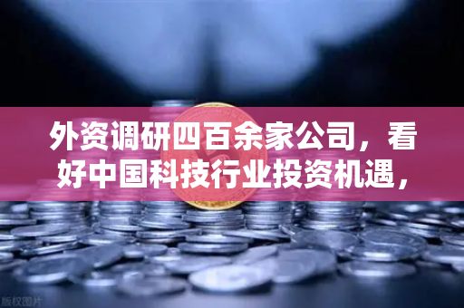 外资调研四百余家公司，看好中国科技行业投资机遇，Web3赛道受青睐