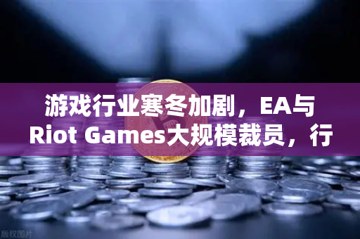 游戏行业寒冬加剧，EA与Riot Games大规模裁员，行业转型迫在眉睫