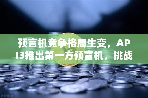 预言机竞争格局生变，API3推出第一方预言机，挑战传统模式