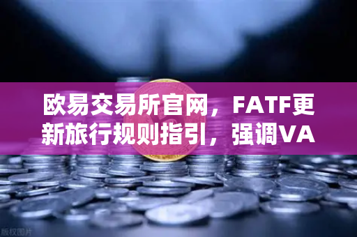 欧易交易所官网，FATF更新旅行规则指引，强调VASP需共享受益所有人信息