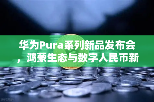 华为Pura系列新品发布会，鸿蒙生态与数字人民币新联动，欧易交易所官网解读未来支付趋势