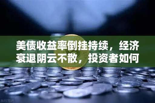 美债收益率倒挂持续，经济衰退阴云不散，投资者如何应对？