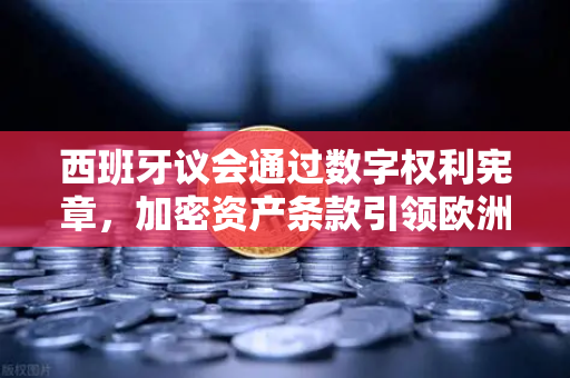 西班牙议会通过数字权利宪章，加密资产条款引领欧洲数字监管新纪元