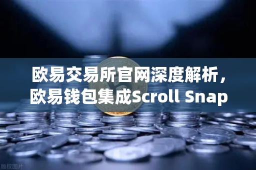 欧易交易所官网深度解析，欧易钱包集成Scroll Snap，体验基于zkEVM的Layer2革新