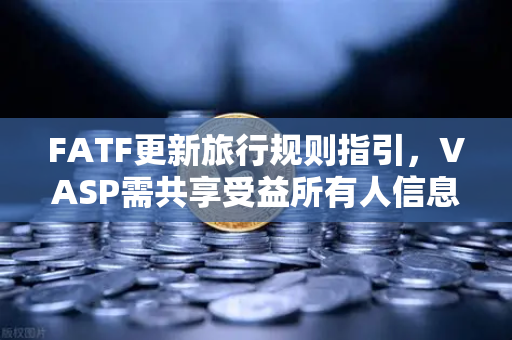 FATF更新旅行规则指引，VASP需共享受益所有人信息，全球合规再升级