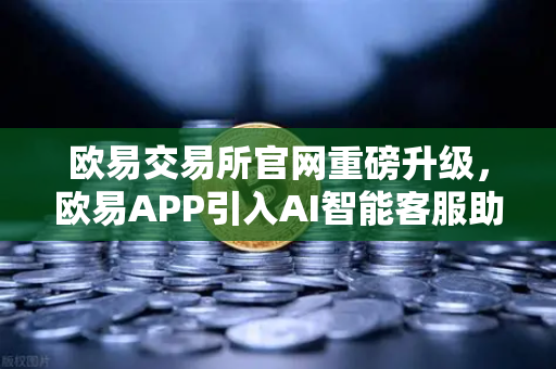 欧易交易所官网重磅升级，欧易APP引入AI智能客服助手，机器人Advisor上线实测