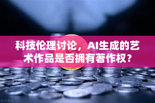 科技伦理讨论，AI生成的艺术作品是否拥有著作权？