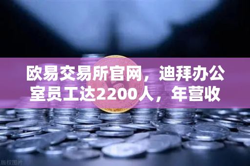 欧易交易所官网，迪拜办公室员工达2200人，年营收突破10亿美元，合规化进程加速