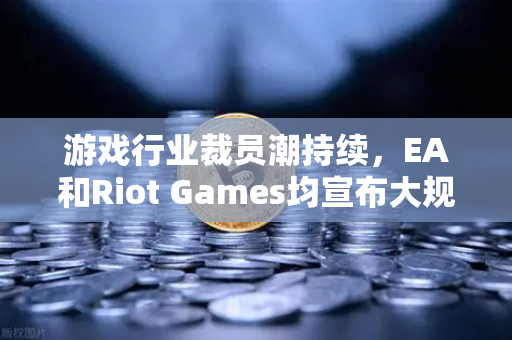 游戏行业裁员潮持续，EA和Riot Games均宣布大规模裁员，深层原因与未来趋势解析