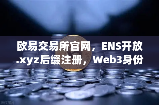 欧易交易所官网，ENS开放.xyz后缀注册，Web3身份体系更亲民