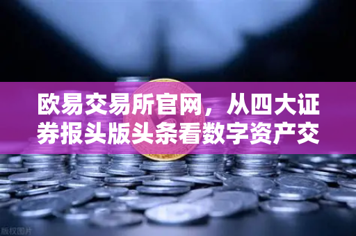 欧易交易所官网，从四大证券报头版头条看数字资产交易新风向
