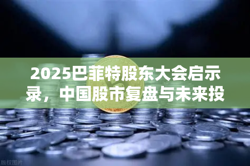 2025巴菲特股东大会启示录，中国股市复盘与未来投资新赛道