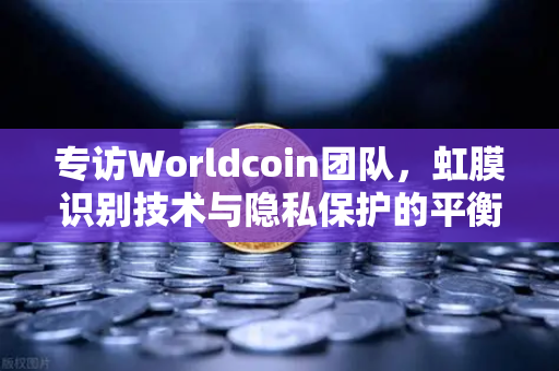 专访Worldcoin团队，虹膜识别技术与隐私保护的平衡之道