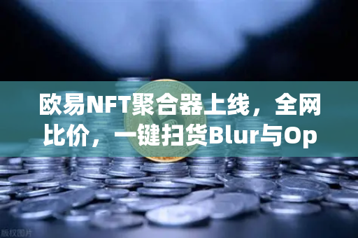 欧易NFT聚合器上线，全网比价，一键扫货Blur与OpenSea，打造跨平台交易新标杆