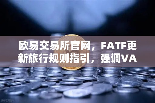 欧易交易所官网，FATF更新旅行规则指引，强调VASP需共享受益所有人信息