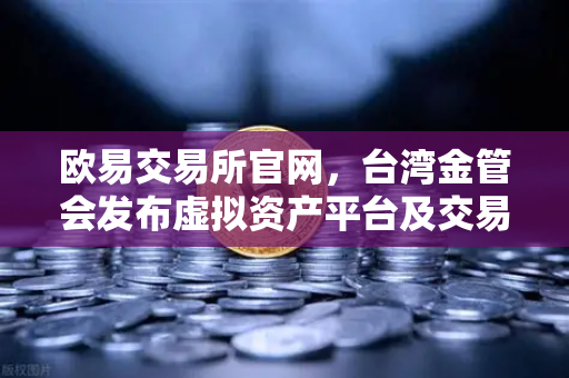 欧易交易所官网，台湾金管会发布虚拟资产平台及交易业务管理办法草案解析