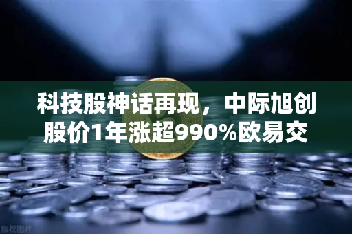 科技股神话再现，中际旭创股价1年涨超990%欧易交易所见证千元股诞生