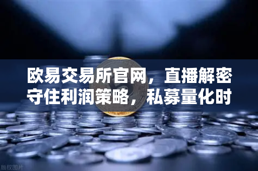 欧易交易所官网，直播解密守住利润策略，私募量化时代赚钱更难了吗？