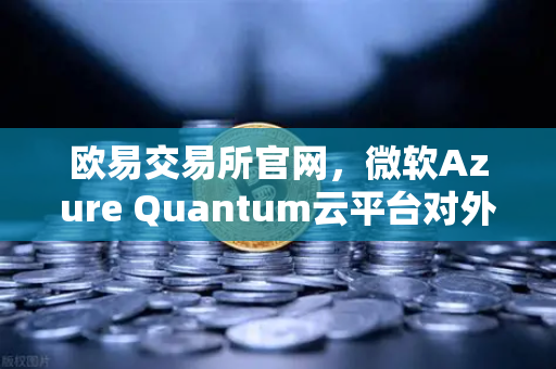 欧易交易所官网，微软Azure Quantum云平台对外开放，重塑量子计算新生态