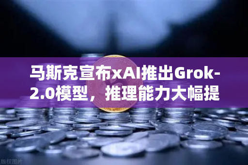 马斯克宣布xAI推出Grok-2.0模型，推理能力大幅提升，AI竞争格局生变