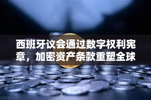 西班牙议会通过数字权利宪章，加密资产条款重塑全球监管格局