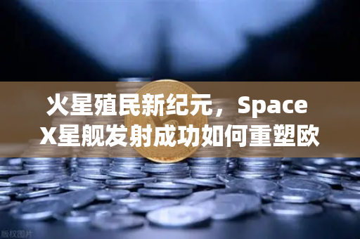 火星殖民新纪元，Space X星舰发射成功如何重塑欧易交易所官网的科技投资逻辑