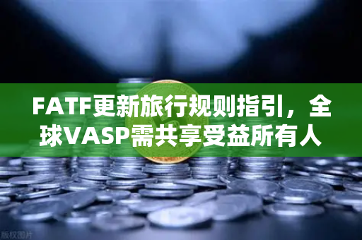 FATF更新旅行规则指引，全球VASP需共享受益所有人信息，合规新规深度解读