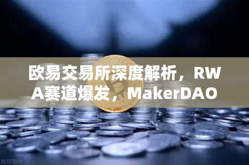 欧易交易所深度解析，RWA赛道爆发，MakerDAO美国国债持仓激增，加密世界与实体经济加速融合