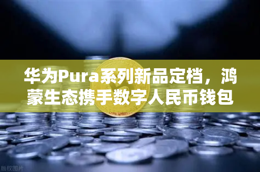 华为Pura系列新品定档，鸿蒙生态携手数字人民币钱包，欧易交易所解锁加密支付新场景