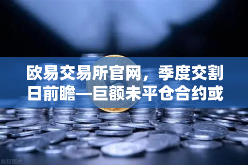 欧易交易所官网，季度交割日前瞻—巨额未平仓合约或将引爆插针行情