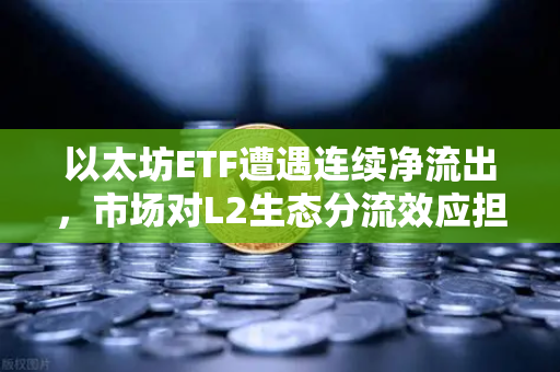 以太坊ETF遭遇连续净流出，市场对L2生态分流效应担忧加剧