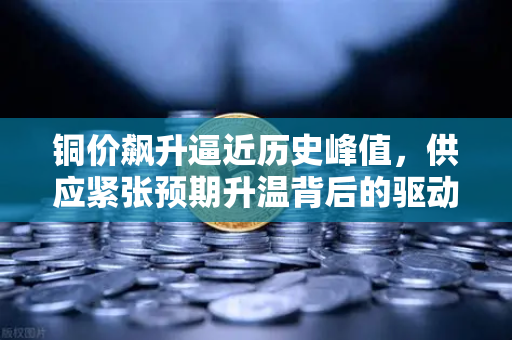 铜价飙升逼近历史峰值，供应紧张预期升温背后的驱动逻辑与市场展望