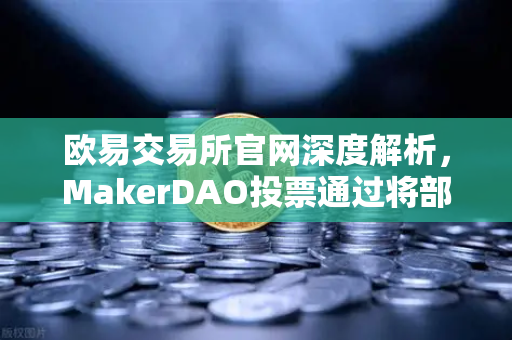 欧易交易所官网深度解析，MakerDAO投票通过将部分国库资产投资于现实世界资产（RWA）的行业影响