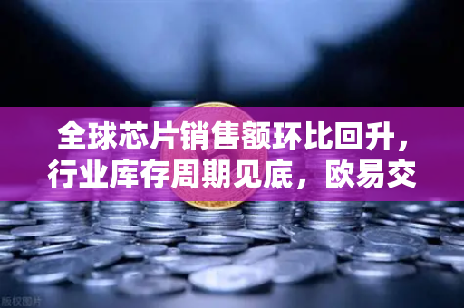 全球芯片销售额环比回升，行业库存周期见底，欧易交易所官网布局数字资产新机遇