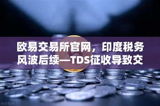 欧易交易所官网，印度税务风波后续—TDS征收导致交易量下滑，政府考虑调整