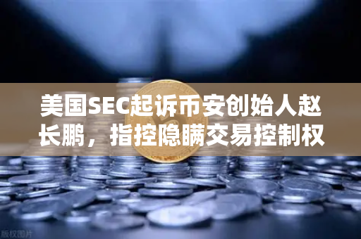 美国SEC起诉币安创始人赵长鹏，指控隐瞒交易控制权，加密货币监管风暴再升级