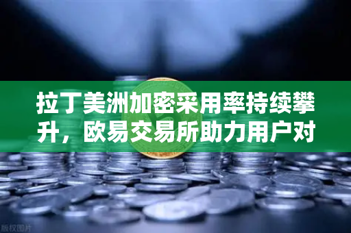 拉丁美洲加密采用率持续攀升，欧易交易所助力用户对抗本国货币贬值