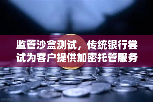 监管沙盒测试，传统银行尝试为客户提供加密托管服务