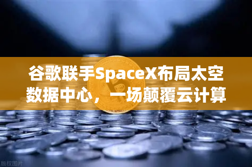 谷歌联手SpaceX布局太空数据中心，一场颠覆云计算与交易所生态的革命