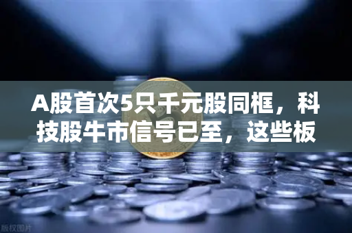 A股首次5只千元股同框，科技股牛市信号已至，这些板块涌现最多财富机遇