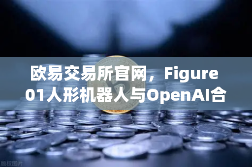 欧易交易所官网，Figure 01人形机器人与OpenAI合作，展现惊人对话能力
