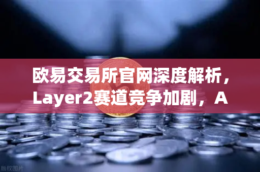 欧易交易所官网深度解析，Layer2赛道竞争加剧，Arbitrum与zkSync生态数据全面对比