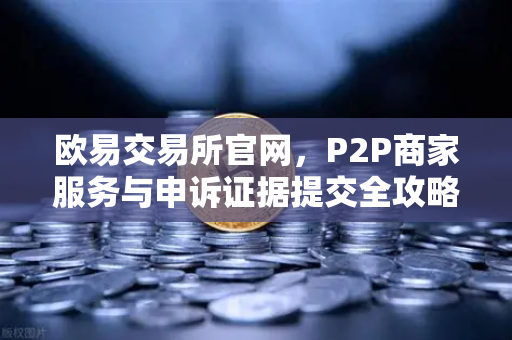 欧易交易所官网，P2P商家服务与申诉证据提交全攻略