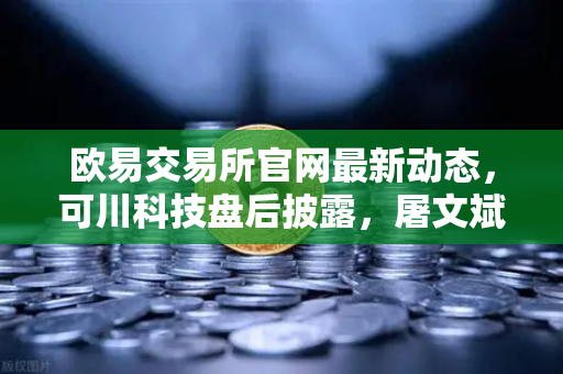 欧易交易所官网最新动态，可川科技盘后披露，屠文斌5月9日现场调研，游资大佬动向深度解析