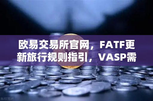 欧易交易所官网，FATF更新旅行规则指引，VASP需共享受益所有人信息深度解读