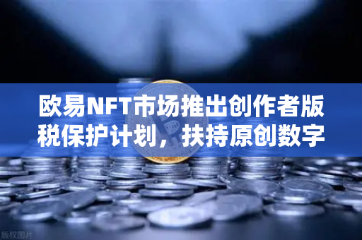 欧易NFT市场推出创作者版税保护计划，扶持原创数字艺术