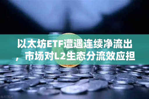 以太坊ETF遭遇连续净流出，市场对L2生态分流效应担忧加剧，欧易交易所深度解析