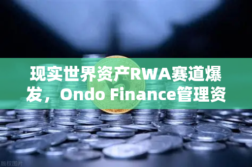 现实世界资产RWA赛道爆发，Ondo Finance管理资产规模突破5亿，欧易交易所加速布局